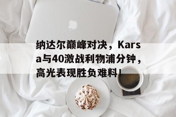 开云体育纳达尔巅峰对决，Karsa与40激战利物浦分钟，高光表现胜负难料！的简单介绍